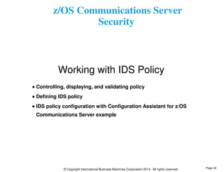 z/OS Communications Server 
Security 
Working with IDS Policy 
Controlling, displaying, and validating policy 
Defining IDS policy 
IDS policy configuration with Configuration Assistant for z/OS 
Communications Server example 
© Copyright International Business Machines Corporation 2014. All rights reserved. 
Page 34 
 
