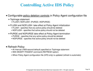 Controlling Active IDS Policy 
Configurable policy deletion controls in Policy Agent configuration file 
TcpImage statement 
FLUSH | NOFLUSH {PURGE | NOPURGE} 
FLUSH and NOFLUSH take effect at Policy Agent initialization 
FLUSH - specifies that any active policy should be deleted 
NOFLUSH - specifies that active policy should not be deleted 
PURGE and NOPURGE take effect at Policy Agent termination 
PURGE - specifies that any active policy should be deleted 
NOPURGE - specifies that active policy should not be deleted 
© Copyright International Business Machines Corporation 2014. All rights reserved. 
Refresh Policy 
At Interval (1800-second default) specified on TcpImage statement 
With MODIFY PAGENT command (REFRESH option) 
When Policy Agent configuration file (HFS only) is updated (refresh is automatic) 
Page 35 
 