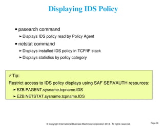 Displaying IDS Policy 
pasearch command 
Displays IDS policy read by Policy Agent 
netstat command 
Displays installed IDS policy in TCP/IP stack 
Displays statistics by policy category 
Tip: 
Restrict access to IDS policy displays using SAF SERVAUTH resources: 
EZB.PAGENT.sysname.tcpname.IDS 
EZB.NETSTAT.sysname.tcpname.IDS 
© Copyright International Business Machines Corporation 2014. All rights reserved. 
Page 36 
 