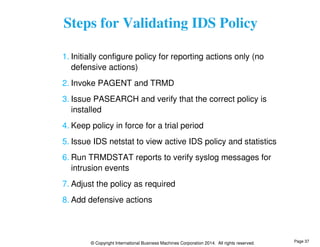 Steps for Validating IDS Policy 
1. Initially configure policy for reporting actions only (no 
defensive actions) 
2. Invoke PAGENT and TRMD 
3. Issue PASEARCH and verify that the correct policy is 
installed 
4. Keep policy in force for a trial period 
5. Issue IDS netstat to view active IDS policy and statistics 
6. Run TRMDSTAT reports to verify syslog messages for 
intrusion events 
7. Adjust the policy as required 
8. Add defensive actions 
© Copyright International Business Machines Corporation 2014. All rights reserved. 
Page 37 
 