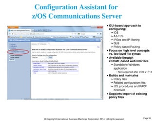 Configuration Assistant for 
z/OS Communications Server 
GUI-based approach to 
configuring: 
IDS 
AT-TLS 
IPSec and IP filtering 
QoS 
Policy-based Routing 
Focus on high level concepts 
vs. low level file syntax 
Available through 
z/OSMF-based web interface 
Standalone Windows 
application 
Not supported after z/OS V1R13 
Builds and maintains 
Policy files 
Related configuration files 
JCL procedures and RACF 
directives 
Supports import of existing 
policy files 
© Copyright International Business Machines Corporation 2014. All rights reserved. 
Page 38 
 
