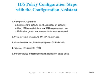 IDS Policy Configuration Steps 
with the Configuration Assistant 
1. Configure IDS policies 
a. Examine IDS defaults and base policy on defaults 
b. Copy IDS defaults into a new IDS requirements map 
c. Make changes to new requirements map as needed 
2. Create system image and TCP/IP stack image 
3. Associate new requirements map with TCP/IP stack 
4. Transfer IDS policy to z/OS 
5. Perform policy infrastructure and application setup tasks 
© Copyright International Business Machines Corporation 2014. All rights reserved. 
Page 39 
 