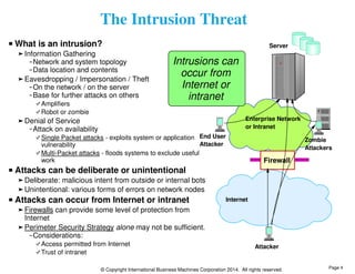 The Intrusion Threat 
Server 
Enterprise Network 
or Intranet 
End User 
Attacker 
Internet 
Firewall 
Attacker 
© Copyright International Business Machines Corporation 2014. All rights reserved. 
Zombie 
Attackers 
What is an intrusion? 
Information Gathering 
Network and system topology 
Data location and contents 
Eavesdropping / Impersonation / Theft 
On the network / on the server 
Base for further attacks on others 
Amplifiers 
Robot or zombie 
Denial of Service 
Attack on availability 
Single Packet attacks - exploits system or application 
vulnerability 
Multi-Packet attacks - floods systems to exclude useful 
work 
Attacks can be deliberate or unintentional 
Deliberate: malicious intent from outside or internal bots 
Unintentional: various forms of errors on network nodes 
Attacks can occur from Internet or intranet 
Firewalls can provide some level of protection from 
Internet 
Perimeter Security Strategy alone may not be sufficient. 
Considerations: 
Access permitted from Internet 
Trust of intranet 
Intrusions can 
occur from 
Internet or 
intranet 
Page 4 
 