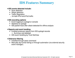 IDS Features Summary 
IDS events detected include: 
Scan detection 
Attack detection 
Traffic Regulation 
... for both IPv4 and IPv6 traffic 
IDS recording options 
Event logging to syslogd or console 
Statistics to syslogd 
IDS packet trace after attack detected for offline analysis 
Reports and event handling 
trmdstat produces reports from IDS syslogd records 
Summary and detailed 
IDS event handling by Tivoli NetView 
Defensive filtering 
Installed through ipsec command 
Manually (by human being) or through automation (via external security 
event manager) 
© Copyright International Business Machines Corporation 2014. All rights reserved. 
Page 70 
 