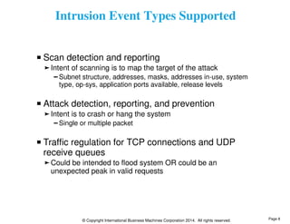 Intrusion Event Types Supported 
Scan detection and reporting 
Intent of scanning is to map the target of the attack 
Subnet structure, addresses, masks, addresses in-use, system 
type, op-sys, application ports available, release levels 
Attack detection, reporting, and prevention 
Intent is to crash or hang the system 
Single or multiple packet 
Traffic regulation for TCP connections and UDP 
receive queues 
Could be intended to flood system OR could be an 
unexpected peak in valid requests 
© Copyright International Business Machines Corporation 2014. All rights reserved. 
Page 8 
 