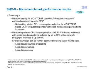 © 2014 IBM Corporation
Page 12
SMC-R – Micro benchmark performance results
V2R1
Summary –
– Network latency for z/OS TCP/IP based OLTP (request/response)
workloads reduced by up to 80%*
• Networking related CPU consumption reduction for z/OS TCP/IP
based OLTP (request/response) workloads increases as payload size
increases
– Networking related CPU consumption for z/OS TCP/IP based workloads
with streaming data patterns reduced by up to 60% with a network
throughput increase of up to 60%**
– CPU consumption can be further optimized by using larger RMBe sizes
• Less data consumed processing
• Less data wrapping
• Less data queuing
* Based on benchmarks of modeled z/OS TCP sockets based workloads with request/response traffic patterns using SMC-R vs. TCP/IP. The
actual response times and CPU savings any user will experience will vary.
** Based on benchmarks of modeled z/OS TCP sockets based workloads with streaming data patterns using SMC-R vs. TCP/IP. The benefits
any user will experience will vary
 