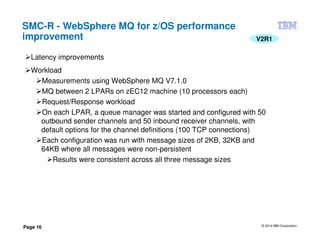 © 2014 IBM Corporation
Page 16
SMC-R - WebSphere MQ for z/OS performance
improvement V2R1
Latency improvements
Workload
Measurements using WebSphere MQ V7.1.0
MQ between 2 LPARs on zEC12 machine (10 processors each)
Request/Response workload
On each LPAR, a queue manager was started and configured with 50
outbound sender channels and 50 inbound receiver channels, with
default options for the channel definitions (100 TCP connections)
Each configuration was run with message sizes of 2KB, 32KB and
64KB where all messages were non-persistent
Results were consistent across all three message sizes
 