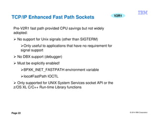 © 2014 IBM Corporation
Page 22
TCP/IP Enhanced Fast Path Sockets V2R1
Pre-V2R1 fast path provided CPU savings but not widely
adopted:
No support for Unix signals (other than SIGTERM)
Only useful to applications that have no requirement for
signal support
No DBX support (debugger)
Must be explicitly enabled!
BPXK_INET_FASTPATH environment variable
Iocc#FastPath IOCTL
Only supported for UNIX System Services socket API or the
z/OS XL C/C++ Run-time Library functions
 