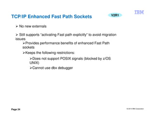 © 2014 IBM Corporation
Page 24
TCP/IP Enhanced Fast Path Sockets V2R1
No new externals
Still supports “activating Fast path explicitly” to avoid migration
issues
Provides performance benefits of enhanced Fast Path
sockets
Keeps the following restrictions:
Does not support POSIX signals (blocked by z/OS
UNIX)
Cannot use dbx debugger
 
