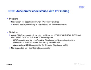 © 2014 IBM Corporation
Page 28
Problem
No support for acceleration when IP security enabled
• Even if stack processing is not needed for forwarded traffic
Solution
Allow QDIO accelerator for routed traffic when IPCONFIG IPSECURITY and
IPCONFIG QDIOACCELERATOR configured
• QDIO accelerator for non-Sysplex Distributor traffic requires that the
acceleration stack must not filter or log routed traffic
• Always allow QDIO accelerator for Sysplex Distributor traffic
Not supported for HiperSockets accelerator
QDIO Accelerator coexistence with IP Filtering
 