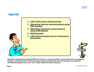 © 2014 IBM Corporation
Page 3
Agenda
Disclaimer: All statements regarding IBM future direction or intent, including current product plans, are subject to
change or withdrawal without notice and represent goals and objectives only. All information is provided for
informational purposes only, on an “as is” basis, without warranty of any kind.
V2R1 Performance Enhancements
Optimizing inbound communications using
OSA-Express
Optimizing outbound communications
using OSA-Express
OSA-Express4
z/OS Communications Server Performance
Summaries
 