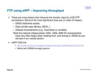 © 2014 IBM Corporation
Page 30
FTP using zHPF – Improving throughput
There are many factors that influence the transfer rates for z/OS FTP
connections. Some of the more significant ones are (in order of impact):
– DASD read/write access
– Data transfer type (Binary, ASCII..)
– Dataset characteristics (e.g., fixed block or variable)
*Note the network (Hipersockets, OSA, 10Gb, SMC-R) characteristics
have very little impact when reading from, and writing to, DASD as you
will see in our results section.
zHPF FAQ link
• http://www-03.ibm.com/support/techdocs/atsmastr.nsf/WebIndex/FQ127122
• Works with DS8000 storage systems
 