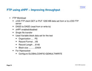 © 2014 IBM Corporation
Page 31
FTP using zHPF – Improving throughput
FTP Workload
z/OS FTP client GET or PUT 1200 MB data set from or to z/OS FTP
server
DASD to DASD (read from or write to)
zHPF enabled/disabled
Single file transfer
Used Variable block data set for the test
Organization .... PS
Record Format ...VB
Record Length …6140
Block size ...........23424
For Hipersocket
Configure GLOBALCONFIG IQDMULTIWRITE
 