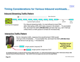 © 2014 IBM Corporation
Page 34
Timing Considerations for Various Inbound workloads…
Inbound Streaming Traffic Pattern
Interactive Traffic Pattern
For inbound streaming traffic, it’s most efficient to have OSA
defer interrupting z/OS until it sees a pause in the stream…. To accomplish
this, we’d want the OSA LAN-Idle timer set fairly high (e.g., don’t interrupt
unless there’s a traffic pause of at least 20 microseconds)
2 2 2 2 2 2 2 2 40
flow direction
receiving OSA Express
2 2 2 2 2 2 2 2 40
flow direction
receiving OSA-Express3
packets tightly spaced pause next
burst
But for interactive traffic, response time would be best if OSA would
interrupt z/OS immediately…. To accomplish this, we’d want the OSA LAN-Idle timer
set as low as it can go (e.g., 1 microsecond)
single packet (request) IN
single packet (response) OUT
For detailed discussion on inbound interrupt timing, please see Part 1 of “z/OS Communications Server V1R12 Performance Study: OSA-
Express3 Inbound Workload Queueing”. http://www-01.ibm.com/support/docview.wss?uid=swg27005524
Read-Side interrupt
frequency is all
about the LAN-Idle
timer!
Read-Side interrupt
frequency is all
about the LAN-Idle
timer!
 