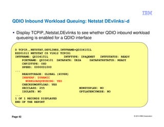 © 2014 IBM Corporation
Page 42
QDIO Inbound Workload Queuing: Netstat DEvlinks/-d
Display TCPIP,,Netstat,DEvlinks to see whether QDIO inbound workload
queueing is enabled for a QDIO interface
D TCPIP,,NETSTAT,DEVLINKS,INTFNAME=QDIO4101L
EZD0101I NETSTAT CS V1R12 TCPCS1
INTFNAME: QDIO4101L INTFTYPE: IPAQENET INTFSTATUS: READY
PORTNAME: QDIO4101 DATAPATH: 0E2A DATAPATHSTATUS: READY
CHPIDTYPE: OSD
SPEED: 0000001000
...
READSTORAGE: GLOBAL (4096K)
INBPERF: DYNAMIC
WORKLOADQUEUEING: YES
CHECKSUMOFFLOAD: YES
SECCLASS: 255 MONSYSPLEX: NO
ISOLATE: NO OPTLATENCYMODE: NO
...
1 OF 1 RECORDS DISPLAYED
END OF THE REPORT
 