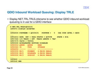 © 2014 IBM Corporation
Page 43
QDIO Inbound Workload Queuing: Display TRLE
Display NET,TRL,TRLE=trlename to see whether QDIO inbound workload
queueing is in use for a QDIO interface
D NET,TRL,TRLE=QDIO101
IST097I DISPLAY ACCEPTED
...
IST2263I PORTNAME = QDIO4101 PORTNUM = 0 OSA CODE LEVEL = ABCD
...
IST1221I DATA DEV = 0E2A STATUS = ACTIVE STATE = N/A
IST1724I I/O TRACE = OFF TRACE LENGTH = *NA*
IST1717I ULPID = TCPCS1
IST2310I ACCELERATED ROUTING DISABLED
IST2331I QUEUE QUEUE READ
IST2332I ID TYPE STORAGE
IST2205I ------ -------- ---------------
IST2333I RD/1 PRIMARY 4.0M(64 SBALS)
IST2333I RD/2 BULKDATA 4.0M(64 SBALS)
IST2333I RD/3 SYSDIST 4.0M(64 SBALS)
...
IST924I -------------------------------------------------------------
IST314I END
 