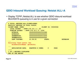 © 2014 IBM Corporation
Page 44
QDIO Inbound Workload Queuing: Netstat ALL/-A
Display TCPIP,,Netstat,ALL to see whether QDIO inbound workload
BULKDATA queueing is in use for a given connection
D TCPIP,,NETSTAT,ALL,CLIENT=USER1
EZD0101I NETSTAT CS V1R12 TCPCS1
CLIENT NAME: USER1 CLIENT ID: 00000046
LOCAL SOCKET: ::FFFF:172.16.1.1..20
FOREIGN SOCKET: ::FFFF:172.16.1.5..1030
BYTESIN: 00000000000023316386
BYTESOUT: 00000000000000000000
SEGMENTSIN: 00000000000000016246
SEGMENTSOUT: 00000000000000000922
LAST TOUCHED: 21:38:53 STATE: ESTABLSH
...
Ancillary Input Queue: Yes
BulkDataIntfName: QDIO4101L
...
APPLICATION DATA: EZAFTP0S D USER1 C PSSS
----
1 OF 1 RECORDS DISPLAYED
END OF THE REPORT
 
