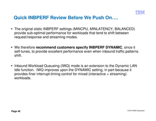 © 2014 IBM Corporation
Page 46
Quick INBPERF Review Before We Push On….
The original static INBPERF settings (MINCPU, MINLATENCY, BALANCED)
provide sub-optimal performance for workloads that tend to shift between
request/response and streaming modes.
We therefore recommend customers specify INBPERF DYNAMIC, since it
self-tunes, to provide excellent performance even when inbound traffic patterns
shift.
Inbound Workload Queueing (IWQ) mode is an extension to the Dynamic LAN
Idle function. IWQ improves upon the DYNAMIC setting, in part because it
provides finer interrupt-timing control for mixed (interactive + streaming)
workloads.
 