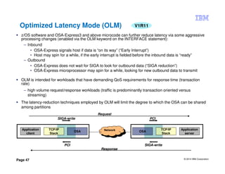 © 2014 IBM Corporation
Page 47
Optimized Latency Mode (OLM)
z/OS software and OSA-Express3 and above microcode can further reduce latency via some aggressive
processing changes (enabled via the OLM keyword on the INTERFACE statement):
– Inbound
• OSA-Express signals host if data is “on its way” (“Early Interrupt”)
• Host may spin for a while, if the early interrupt is fielded before the inbound data is “ready”
– Outbound
• OSA-Express does not wait for SIGA to look for outbound data (“SIGA reduction”)
• OSA-Express microprocessor may spin for a while, looking for new outbound data to transmit
OLM is intended for workloads that have demanding QoS requirements for response time (transaction
rate)
– high volume request/response workloads (traffic is predominantly transaction oriented versus
streaming)
The latency-reduction techniques employed by OLM will limit the degree to which the OSA can be shared
among partitions
Application
client
Application
server
TCP/IP
Stack
TCP/IP
Stack
OSA OSANetwork
Network
SIGA-write PCI
SIGA-writePCI
Request
Response
V1R11
 