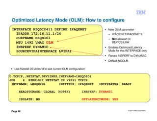 © 2014 IBM Corporation
Page 48
Optimized Latency Mode (OLM): How to configure
New OLM parameter
– IPAQENET/IPAQENET6
– Not allowed on
DEVICE/LINK
Enables Optimized Latency
Mode for this INTERFACE only
Forces INBPERF to DYNAMIC
Default NOOLM
INTERFACE NSQDIO411 DEFINE IPAQENET
IPADDR 172.16.11.1/24
PORTNAME NSQDIO1
MTU 1492 VMAC OLM
INBPERF DYNAMIC
SOURCEVIPAINTERFACE LVIPA1
D TCPIP,,NETSTAT,DEVLINKS,INTFNAME=LNSQDIO1
JOB 6 EZD0101I NETSTAT CS V1R11 TCPCS
INTFNAME: LNSQDIO1 INTFTYPE: IPAQENET INTFSTATUS: READY
.
READSTORAGE: GLOBAL (4096K) INBPERF: DYNAMIC
.
ISOLATE: NO OPTLATENCYMODE: YES
Use Netstat DEvlinks/-d to see current OLM configuration
 