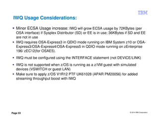 © 2014 IBM Corporation
Page 53
IWQ Usage Considerations:
Minor ECSA Usage increase: IWQ will grow ECSA usage by 72KBytes (per
OSA interface) if Sysplex Distributor (SD) or EE is in use; 36KBytes if SD and EE
are not in use
IWQ requires OSA-Express3 in QDIO mode running on IBM System z10 or OSA-
Express3/OSA-Express4/OSA-Express5 in QDIO mode running on zEnterprise
196/ zEC12(for OSAE5).
IWQ must be configured using the INTERFACE statement (not DEVICE/LINK)
IWQ is not supported when z/OS is running as a z/VM guest with simulated
devices (VSWITCH or guest LAN)
Make sure to apply z/OS V1R12 PTF UK61028 (APAR PM20056) for added
streaming throughput boost with IWQ
 