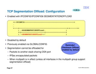 © 2014 IBM Corporation
Page 57
Enabled with IPCONFIG/IPCONFIG6 SEGMENTATIONOFFLOAD
Disabled by default
Previously enabled via GLOBALCONFIG
Segmentation cannot be offloaded for
– Packets to another stack sharing OSA port
– IPSec encapsulated packets
– When multipath is in effect (unless all interfaces in the multipath group support
segmentation offload)
>>-IPCONFIG------------------------------------------------->
.
.
>----+-----------------------------------------------+-+-------><
| .-NOSEGMENTATIONOFFLoad-. |
+-+-----------------------+--------------------+
| '-SEGMENTATIONOFFLoad---' |
TCP Segmentation Offload: Configuration
V1R13
Reminder!
Checksum Offload
enabled by default
 