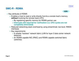 © 2014 IBM Corporation
Page 6
SMC-R - RDMA
V2R1
Key attributes of RDMA
Enables a host to read or write directly from/to a remote host’s memory
without involving the remote host’s CPU
By registering specific memory for RDMA partner use
Interrupts still required for notification (i.e. CPU cycles are not
completely eliminated)
Reduced networking stack overhead by using streamlined, low level, RMDA
interfaces
Key requirements:
A reliable “lossless” network fabric (LAN for layer 2 data center network
distance)
An RDMA capable NIC (RNIC) and RDMA capable switched fabric
(switches)
 