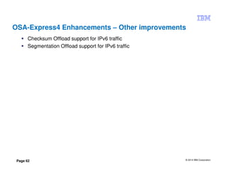 © 2014 IBM Corporation
Page 62
OSA-Express4 Enhancements – Other improvements
Checksum Offload support for IPv6 traffic
Segmentation Offload support for IPv6 traffic
 