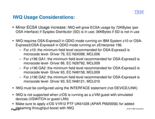 © 2014 IBM Corporation
Page 67
IWQ Usage Considerations:
Minor ECSA Usage increase: IWQ will grow ECSA usage by 72KBytes (per
OSA interface) if Sysplex Distributor (SD) is in use; 36KBytes if SD is not in use
IWQ requires OSA-Express3 in QDIO mode running on IBM System z10 or OSA-
Express3/OSA-Express4 in QDIO mode running on zEnterprise 196.
– For z10: the minimum field level recommended for OSA-Express3 is
microcode level- Driver 79, EC N24398, MCL006
– For z196 GA1: the minimum field level recommended for OSA-Express3 is
microcode level- Driver 86, EC N28792, MCL009
– For z196 GA2: the minimum field level recommended for OSA-Express3 is
microcode level- Driver 93, EC N48158, MCL009
– For z196 GA2: the minimum field level recommended for OSA-Express4 is
microcode level- Driver 93, EC N48121, MCL010
IWQ must be configured using the INTERFACE statement (not DEVICE/LINK)
IWQ is not supported when z/OS is running as a z/VM guest with simulated
devices (VSWITCH or guest LAN)
Make sure to apply z/OS V1R12 PTF UK61028 (APAR PM20056) for added
streaming throughput boost with IWQ
 