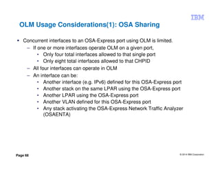 © 2014 IBM Corporation
Page 68
OLM Usage Considerations(1): OSA Sharing
Concurrent interfaces to an OSA-Express port using OLM is limited.
– If one or more interfaces operate OLM on a given port,
• Only four total interfaces allowed to that single port
• Only eight total interfaces allowed to that CHPID
– All four interfaces can operate in OLM
– An interface can be:
• Another interface (e.g. IPv6) defined for this OSA-Express port
• Another stack on the same LPAR using the OSA-Express port
• Another LPAR using the OSA-Express port
• Another VLAN defined for this OSA-Express port
• Any stack activating the OSA-Express Network Traffic Analyzer
(OSAENTA)
 