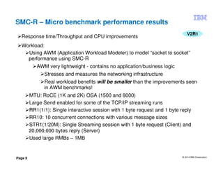 © 2014 IBM Corporation
Page 9
SMC-R – Micro benchmark performance results
V2R1
Response time/Throughput and CPU improvements
Workload:
Using AWM (Application Workload Modeler) to model “socket to socket”
performance using SMC-R
AWM very lightweight - contains no application/business logic
Stresses and measures the networking infrastructure
Real workload benefits will be smaller than the improvements seen
in AWM benchmarks!
MTU: RoCE (1K and 2K) OSA (1500 and 8000)
Large Send enabled for some of the TCP/IP streaming runs
RR1(1/1): Single interactive session with 1 byte request and 1 byte reply
RR10: 10 concurrent connections with various message sizes
STR1(1/20M): Single Streaming session with 1 byte request (Client) and
20,000,000 bytes reply (Server)
Used large RMBs – 1MB
 
