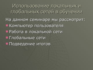 Использование локальных и глобальных сетей в обучении На данном семинаре мы рассмотрит: Компьютер пользователя  Работа в локальной сети Глобальные сети Подведение итогов 