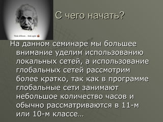 С чего начать? На данном семинаре мы большее внимание уделим использованию локальных сетей, а использование глобальных сетей рассмотрим более кратко, так как в программе глобальные сети занимают небольшое количество часов и обычно рассматриваются в 11-м или 10-м классе… 
