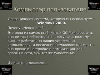 Компьютер пользователя Операционная система, которую мы используем –  Windows 2000. Почему именно она?  Это одна из самых стабильных ОС Майкрософта, она не так требовательна к ресурсам, поэтому сможет работать на наших устаревших компьютерах, и последний немаловажный факт – она проще в настройке и оптимизации для работы в сети, чем тот же  Windows XP. И лицензия  дешевле…  