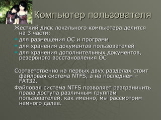 Компьютер пользователя Жесткий диск локального компьютера делится на 3 части: для размещения ОС и программ для хранения документов пользователей для хранения дополнительных документов, резервного восстановления ОС Соответственно на первых двух разделах стоит файловая система  NTFS,  а на последнем –  FAT32. Файловая система  NTFS  позволяет разграничить права доступа различным группам пользователей, как именно, мы рассмотрим немного далее. 