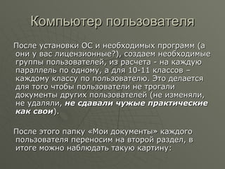 Компьютер пользователя После установки ОС и необходимых программ (а они у вас лицензионные?), создаем необходимые группы пользователей, из расчета - на каждую параллель по одному, а для 10-11 классов –каждому классу по пользователю. Это делается для того чтобы пользователи не трогали документы других пользователей (не изменяли, не удаляли,  не сдавали чужые практические как свои ).  После этого папку «Мои документы» каждого пользователя переносим на второй раздел, в итоге можно наблюдать такую картину: 