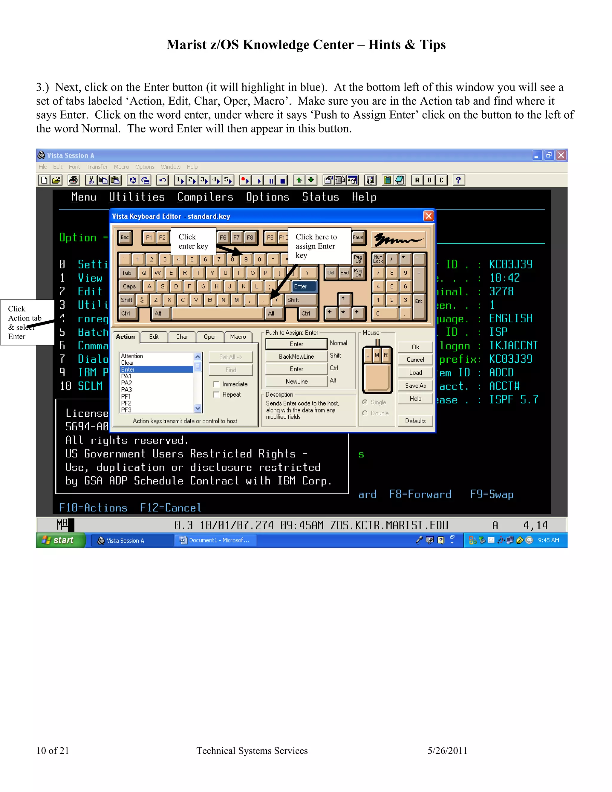 Marist z/OS Knowledge Center – Hints & Tips

        3.) Next, click on the Enter button (it will highlight in blue). At the bottom left of this window you will see a
        set of tabs labeled ‘Action, Edit, Char, Oper, Macro’. Make sure you are in the Action tab and find where it
        says Enter. Click on the word enter, under where it says ‘Push to Assign Enter’ click on the button to the left of
        the word Normal. The word Enter will then appear in this button.




                                      Click                       Click here to
                                      enter key                   assign Enter
                                                                  key




Click
Action tab
& select
Enter




        10 of 21                           Technical Systems Services                      5/26/2011
 