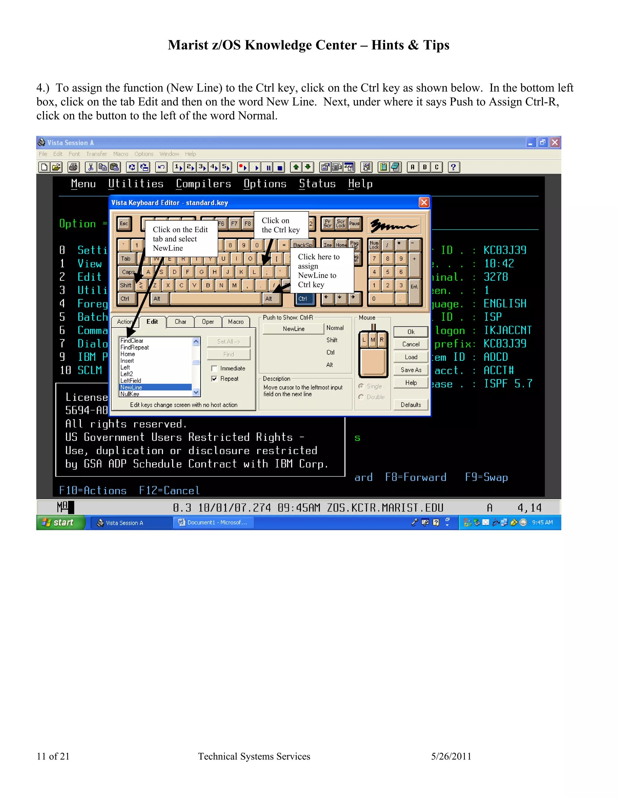Marist z/OS Knowledge Center – Hints & Tips

4.) To assign the function (New Line) to the Ctrl key, click on the Ctrl key as shown below. In the bottom left
box, click on the tab Edit and then on the word New Line. Next, under where it says Push to Assign Ctrl-R,
click on the button to the left of the word Normal.




                                                   Click on
                        Click on the Edit          the Ctrl key
                        tab and select
                        NewLine
                                                              Click here to
                                                              assign
                                                              NewLine to
                                                              Ctrl key




11 of 21                             Technical Systems Services                  5/26/2011
 