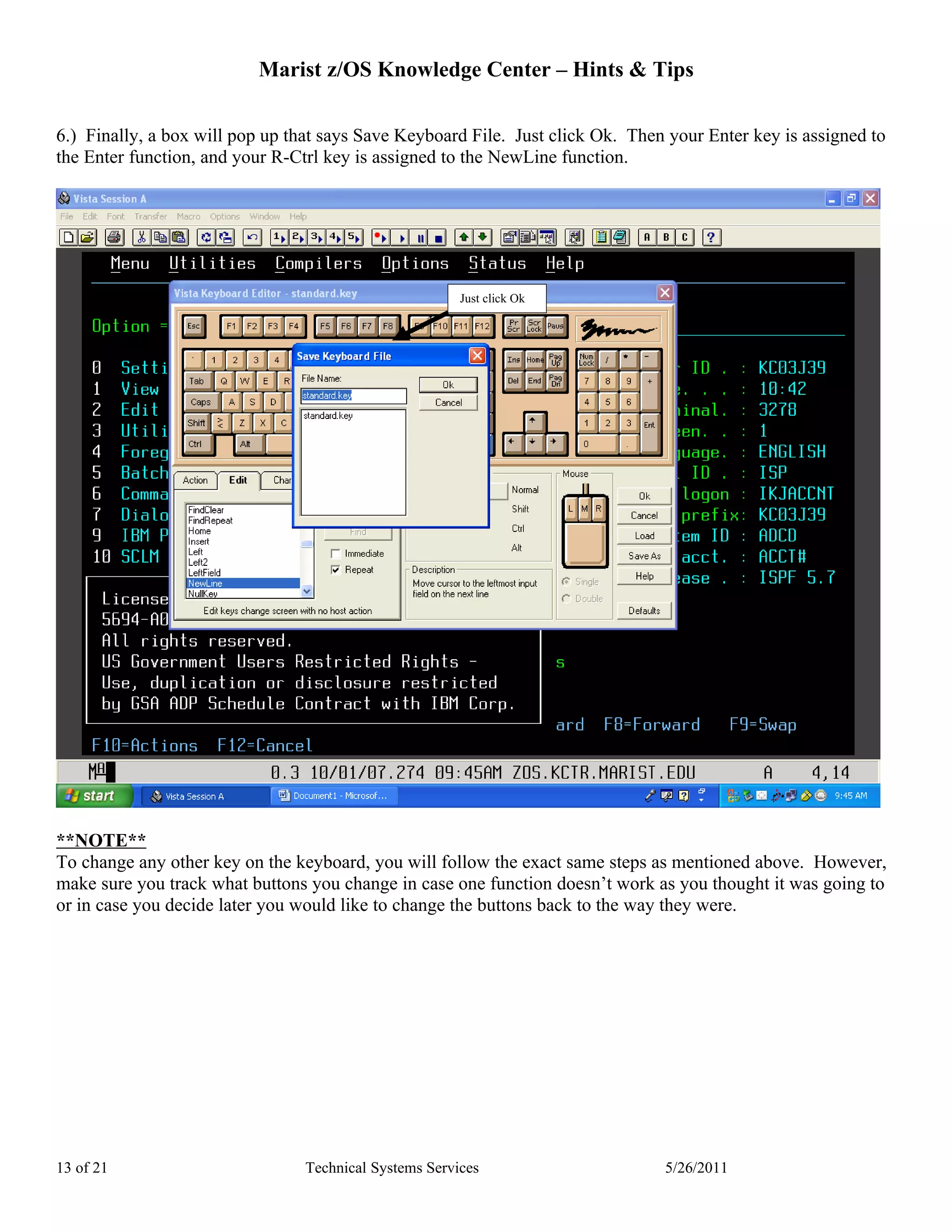 Marist z/OS Knowledge Center – Hints & Tips

6.) Finally, a box will pop up that says Save Keyboard File. Just click Ok. Then your Enter key is assigned to
the Enter function, and your R-Ctrl key is assigned to the NewLine function.




                                                        Just click Ok




**NOTE**
To change any other key on the keyboard, you will follow the exact same steps as mentioned above. However,
make sure you track what buttons you change in case one function doesn’t work as you thought it was going to
or in case you decide later you would like to change the buttons back to the way they were.




13 of 21                         Technical Systems Services                     5/26/2011
 