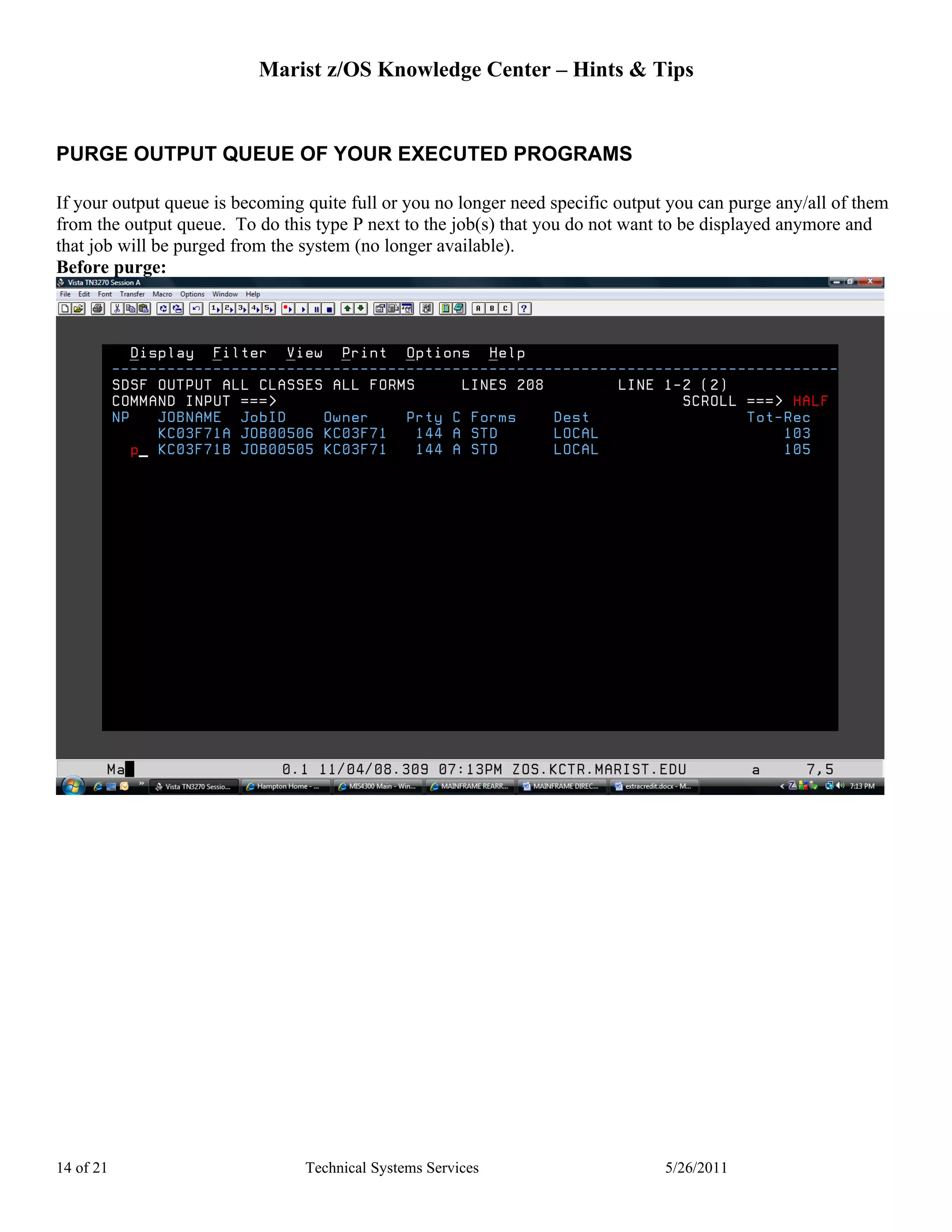 Marist z/OS Knowledge Center – Hints & Tips


PURGE OUTPUT QUEUE OF YOUR EXECUTED PROGRAMS

If your output queue is becoming quite full or you no longer need specific output you can purge any/all of them
from the output queue. To do this type P next to the job(s) that you do not want to be displayed anymore and
that job will be purged from the system (no longer available).
Before purge:




14 of 21                         Technical Systems Services                      5/26/2011
 