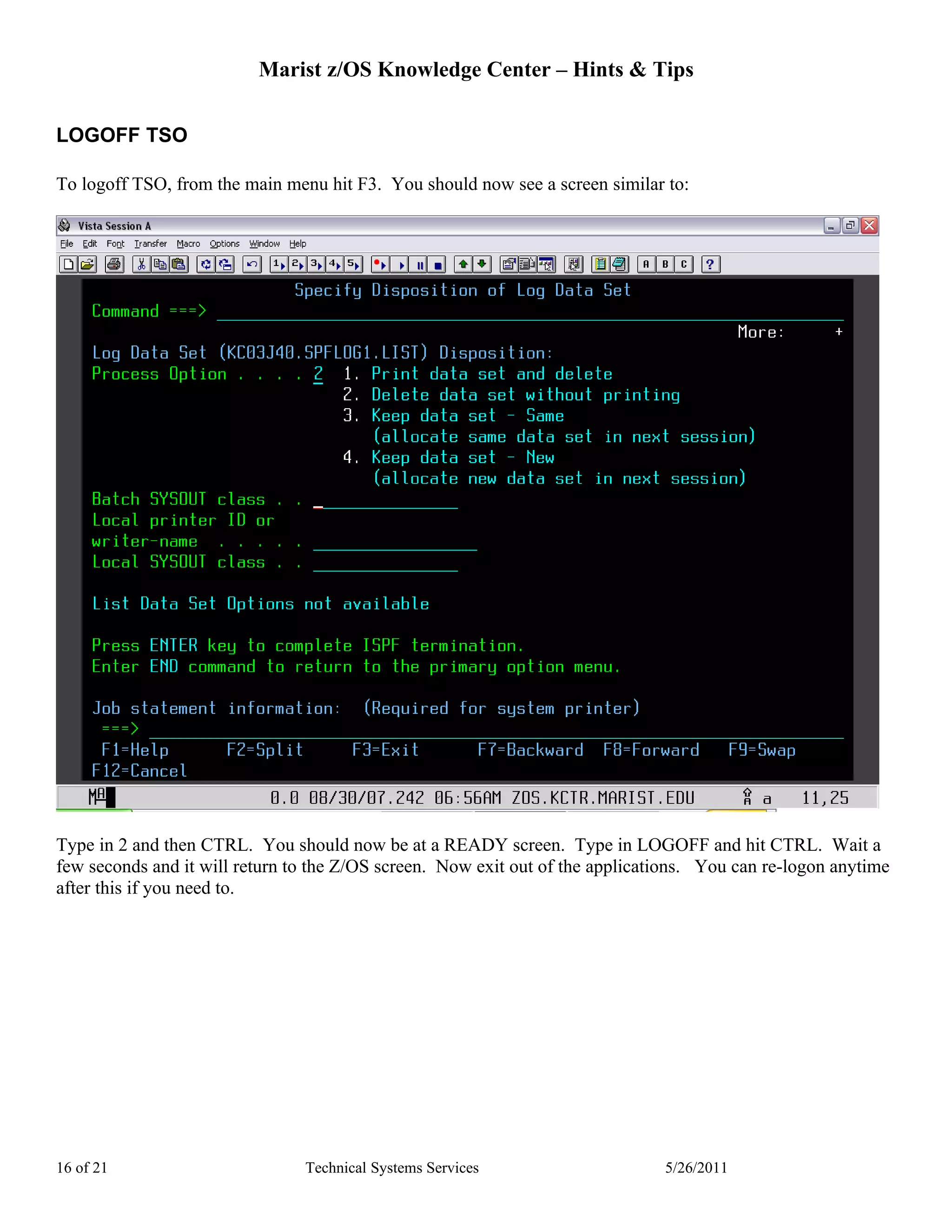 Marist z/OS Knowledge Center – Hints & Tips


LOGOFF TSO

To logoff TSO, from the main menu hit F3. You should now see a screen similar to:




Type in 2 and then CTRL. You should now be at a READY screen. Type in LOGOFF and hit CTRL. Wait a
few seconds and it will return to the Z/OS screen. Now exit out of the applications. You can re-logon anytime
after this if you need to.




16 of 21                        Technical Systems Services                     5/26/2011
 