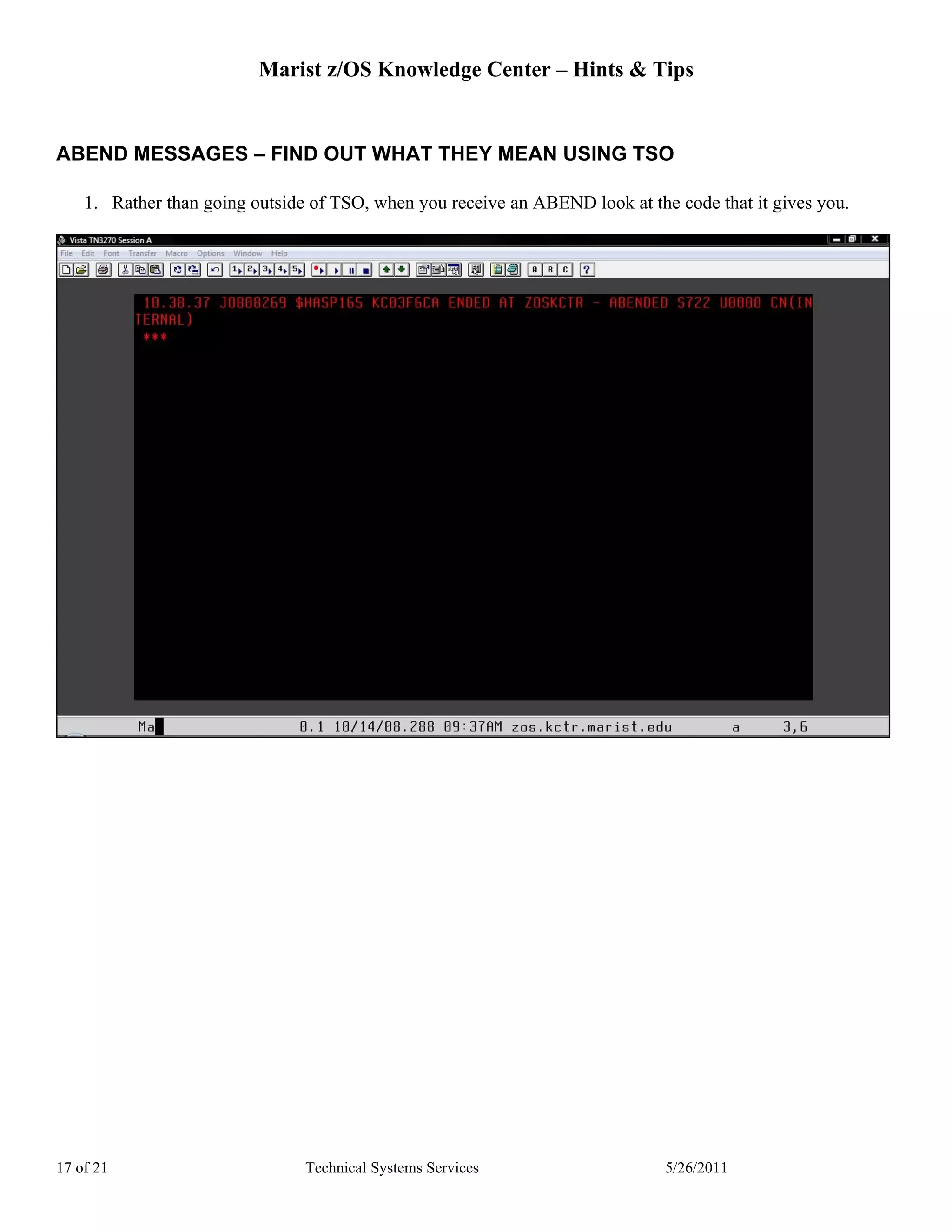 Marist z/OS Knowledge Center – Hints & Tips


ABEND MESSAGES – FIND OUT WHAT THEY MEAN USING TSO

    1. Rather than going outside of TSO, when you receive an ABEND look at the code that it gives you.




17 of 21                        Technical Systems Services                    5/26/2011
 