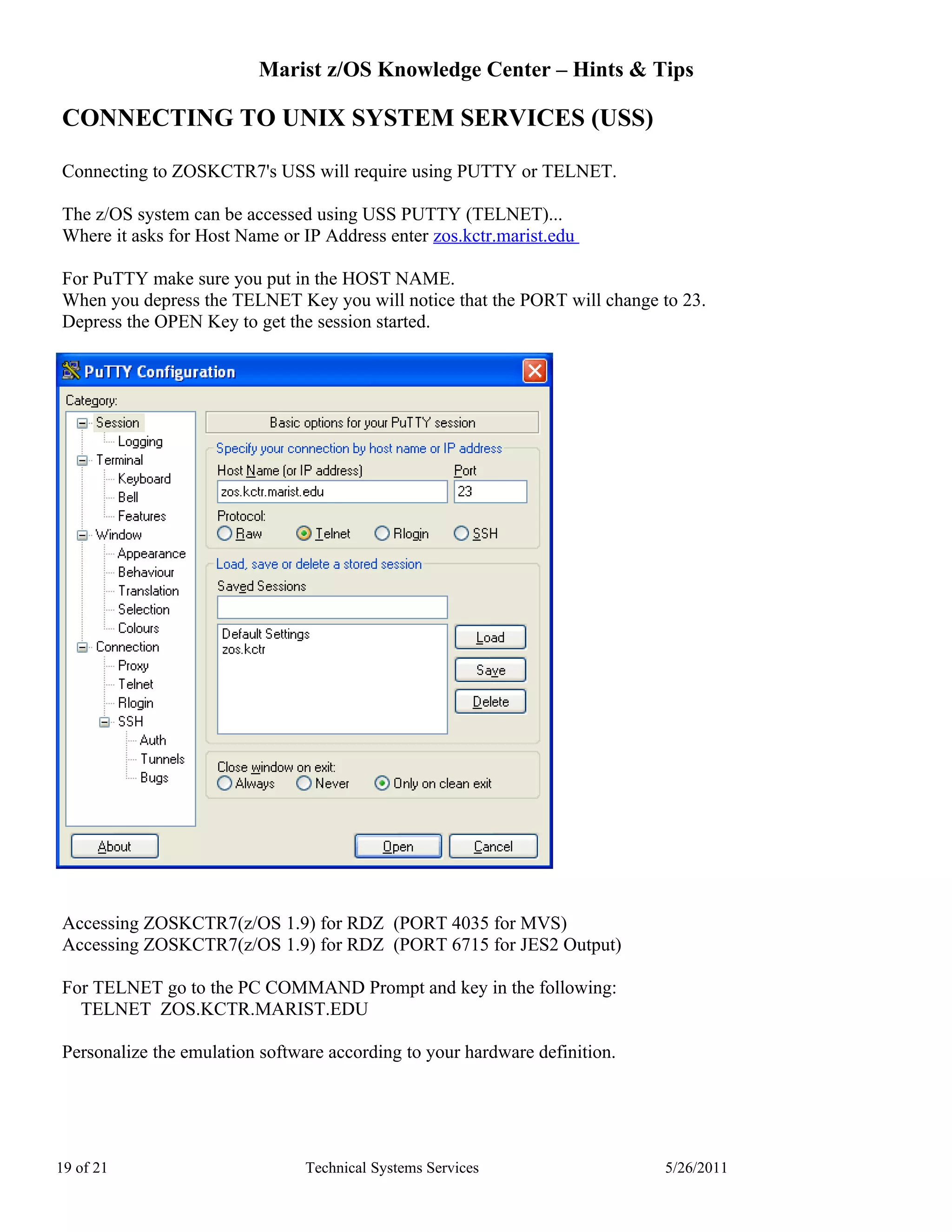 Marist z/OS Knowledge Center – Hints & Tips

CONNECTING TO UNIX SYSTEM SERVICES (USS)

Connecting to ZOSKCTR7's USS will require using PUTTY or TELNET.

The z/OS system can be accessed using USS PUTTY (TELNET)...
Where it asks for Host Name or IP Address enter zos.kctr.marist.edu

For PuTTY make sure you put in the HOST NAME.
When you depress the TELNET Key you will notice that the PORT will change to 23.
Depress the OPEN Key to get the session started.




Accessing ZOSKCTR7(z/OS 1.9) for RDZ (PORT 4035 for MVS)
Accessing ZOSKCTR7(z/OS 1.9) for RDZ (PORT 6715 for JES2 Output)

For TELNET go to the PC COMMAND Prompt and key in the following:
  TELNET ZOS.KCTR.MARIST.EDU

Personalize the emulation software according to your hardware definition.




19 of 21                        Technical Systems Services                  5/26/2011
 