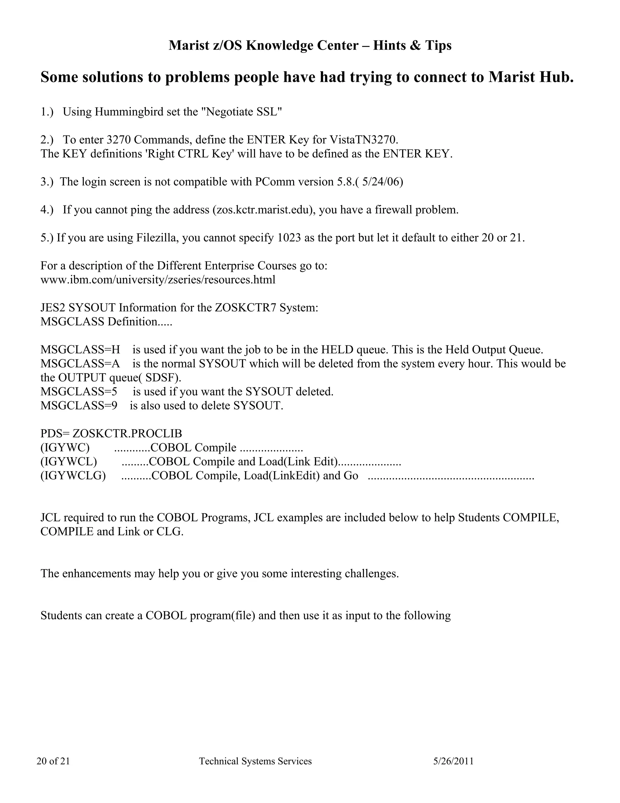Marist z/OS Knowledge Center – Hints & Tips

Some solutions to problems people have had trying to connect to Marist Hub.

1.) Using Hummingbird set the "Negotiate SSL"

2.) To enter 3270 Commands, define the ENTER Key for VistaTN3270.
The KEY definitions 'Right CTRL Key' will have to be defined as the ENTER KEY.

3.) The login screen is not compatible with PComm version 5.8.( 5/24/06)

4.) If you cannot ping the address (zos.kctr.marist.edu), you have a firewall problem.

5.) If you are using Filezilla, you cannot specify 1023 as the port but let it default to either 20 or 21.

For a description of the Different Enterprise Courses go to:
www.ibm.com/university/zseries/resources.html

JES2 SYSOUT Information for the ZOSKCTR7 System:
MSGCLASS Definition.....

MSGCLASS=H is used if you want the job to be in the HELD queue. This is the Held Output Queue.
MSGCLASS=A is the normal SYSOUT which will be deleted from the system every hour. This would be
the OUTPUT queue( SDSF).
MSGCLASS=5 is used if you want the SYSOUT deleted.
MSGCLASS=9 is also used to delete SYSOUT.

PDS= ZOSKCTR.PROCLIB
(IGYWC)   ............COBOL Compile .....................
(IGYWCL)    .........COBOL Compile and Load(Link Edit).....................
(IGYWCLG) ..........COBOL Compile, Load(LinkEdit) and Go .......................................................


JCL required to run the COBOL Programs, JCL examples are included below to help Students COMPILE,
COMPILE and Link or CLG.


The enhancements may help you or give you some interesting challenges.


Students can create a COBOL program(file) and then use it as input to the following




20 of 21                           Technical Systems Services                           5/26/2011
 