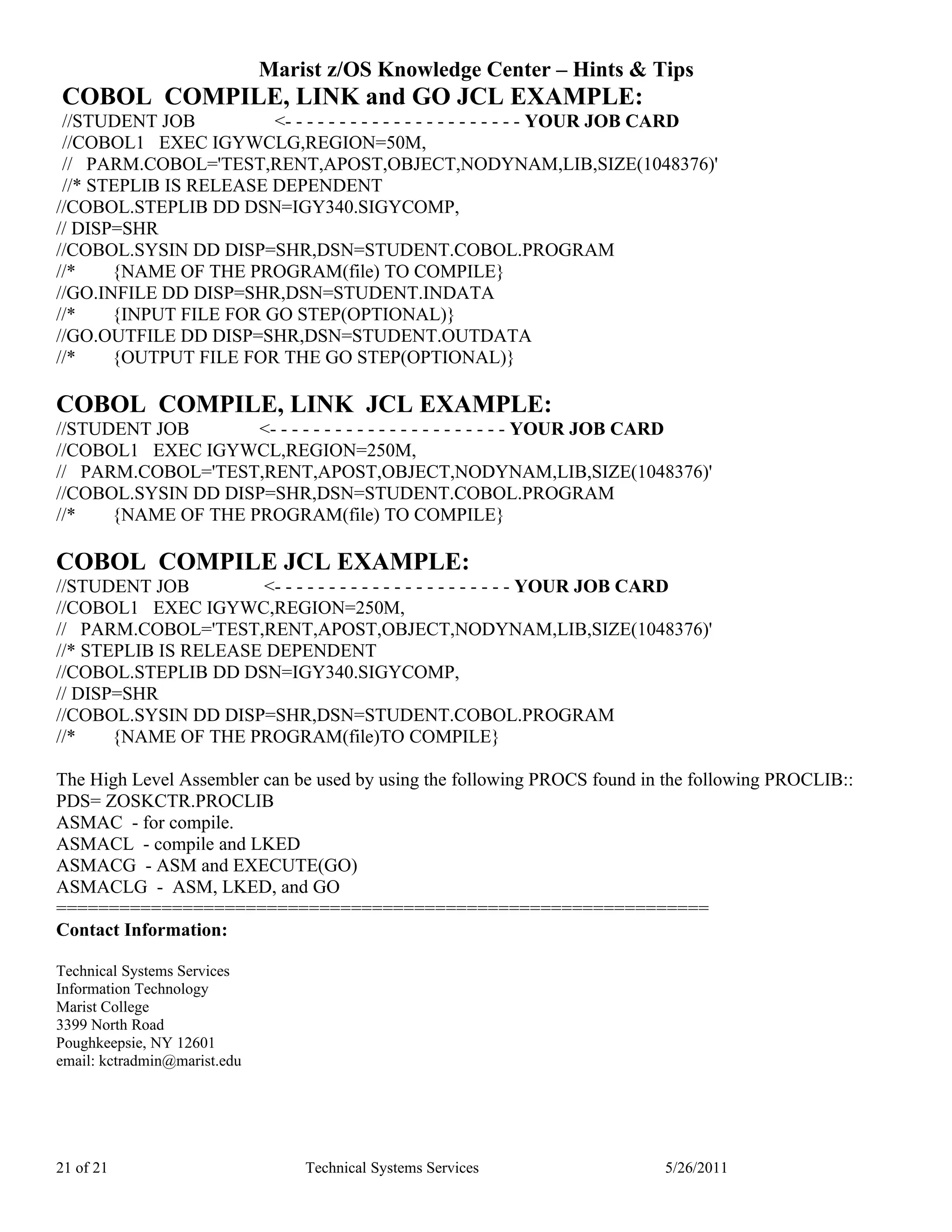 Marist z/OS Knowledge Center – Hints & Tips
COBOL COMPILE, LINK and GO JCL EXAMPLE:
 //STUDENT JOB          <- - - - - - - - - - - - - - - - - - - - - - YOUR JOB CARD
 //COBOL1 EXEC IGYWCLG,REGION=50M,
 // PARM.COBOL='TEST,RENT,APOST,OBJECT,NODYNAM,LIB,SIZE(1048376)'
 //* STEPLIB IS RELEASE DEPENDENT
//COBOL.STEPLIB DD DSN=IGY340.SIGYCOMP,
// DISP=SHR
//COBOL.SYSIN DD DISP=SHR,DSN=STUDENT.COBOL.PROGRAM
//*    {NAME OF THE PROGRAM(file) TO COMPILE}
//GO.INFILE DD DISP=SHR,DSN=STUDENT.INDATA
//*    {INPUT FILE FOR GO STEP(OPTIONAL)}
//GO.OUTFILE DD DISP=SHR,DSN=STUDENT.OUTDATA
//*    {OUTPUT FILE FOR THE GO STEP(OPTIONAL)}

COBOL COMPILE, LINK JCL EXAMPLE:
//STUDENT JOB       <- - - - - - - - - - - - - - - - - - - - - - YOUR JOB CARD
//COBOL1 EXEC IGYWCL,REGION=250M,
// PARM.COBOL='TEST,RENT,APOST,OBJECT,NODYNAM,LIB,SIZE(1048376)'
//COBOL.SYSIN DD DISP=SHR,DSN=STUDENT.COBOL.PROGRAM
//*   {NAME OF THE PROGRAM(file) TO COMPILE}

COBOL COMPILE JCL EXAMPLE:
//STUDENT JOB         <- - - - - - - - - - - - - - - - - - - - - - YOUR JOB CARD
//COBOL1 EXEC IGYWC,REGION=250M,
// PARM.COBOL='TEST,RENT,APOST,OBJECT,NODYNAM,LIB,SIZE(1048376)'
//* STEPLIB IS RELEASE DEPENDENT
//COBOL.STEPLIB DD DSN=IGY340.SIGYCOMP,
// DISP=SHR
//COBOL.SYSIN DD DISP=SHR,DSN=STUDENT.COBOL.PROGRAM
//*    {NAME OF THE PROGRAM(file)TO COMPILE}

The High Level Assembler can be used by using the following PROCS found in the following PROCLIB::
PDS= ZOSKCTR.PROCLIB
ASMAC - for compile.
ASMACL - compile and LKED
ASMACG - ASM and EXECUTE(GO)
ASMACLG - ASM, LKED, and GO
==============================================================
Contact Information:

Technical Systems Services
Information Technology
Marist College
3399 North Road
Poughkeepsie, NY 12601
email: kctradmin@marist.edu




21 of 21                          Technical Systems Services               5/26/2011
 