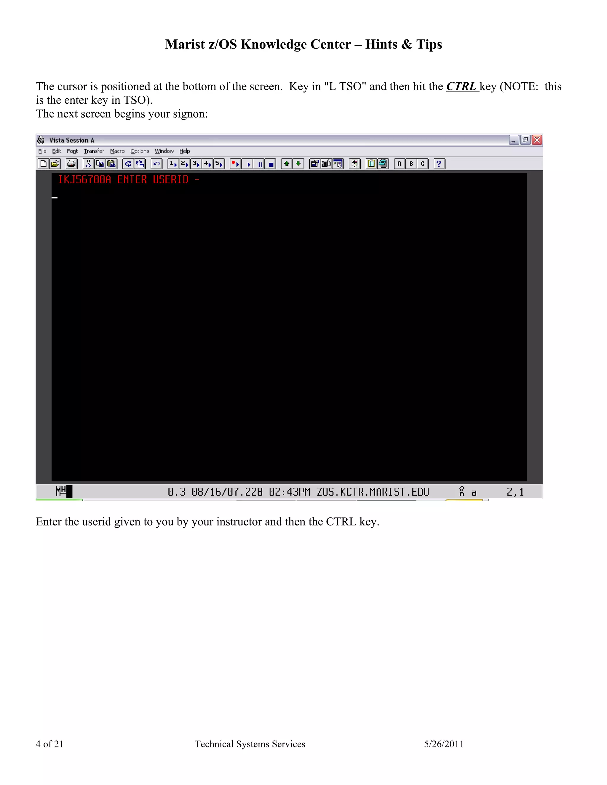Marist z/OS Knowledge Center – Hints & Tips

The cursor is positioned at the bottom of the screen. Key in "L TSO" and then hit the CTRL key (NOTE: this
is the enter key in TSO).
The next screen begins your signon:




Enter the userid given to you by your instructor and then the CTRL key.




4 of 21                         Technical Systems Services                    5/26/2011
 
