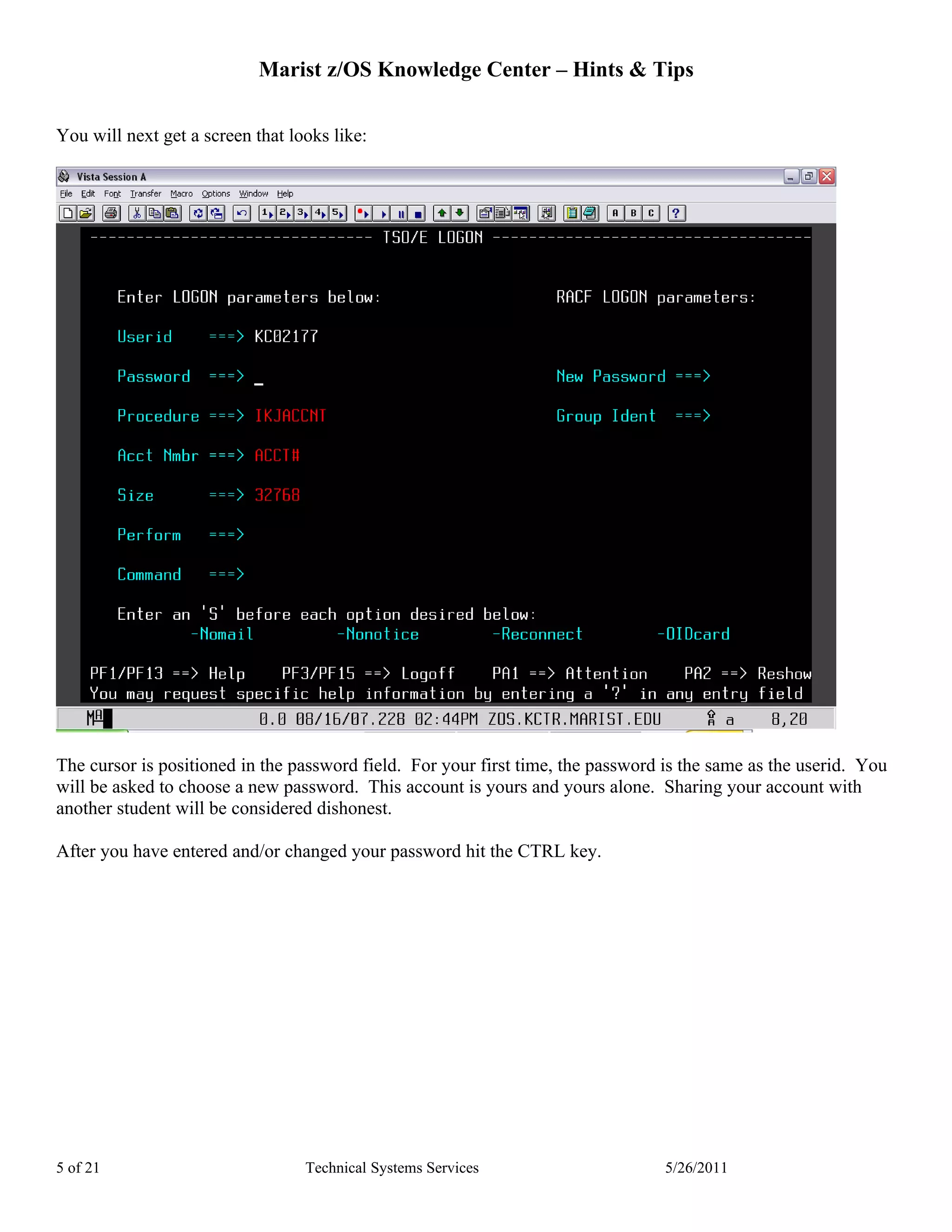 Marist z/OS Knowledge Center – Hints & Tips

You will next get a screen that looks like:




The cursor is positioned in the password field. For your first time, the password is the same as the userid. You
will be asked to choose a new password. This account is yours and yours alone. Sharing your account with
another student will be considered dishonest.

After you have entered and/or changed your password hit the CTRL key.




5 of 21                           Technical Systems Services                      5/26/2011
 