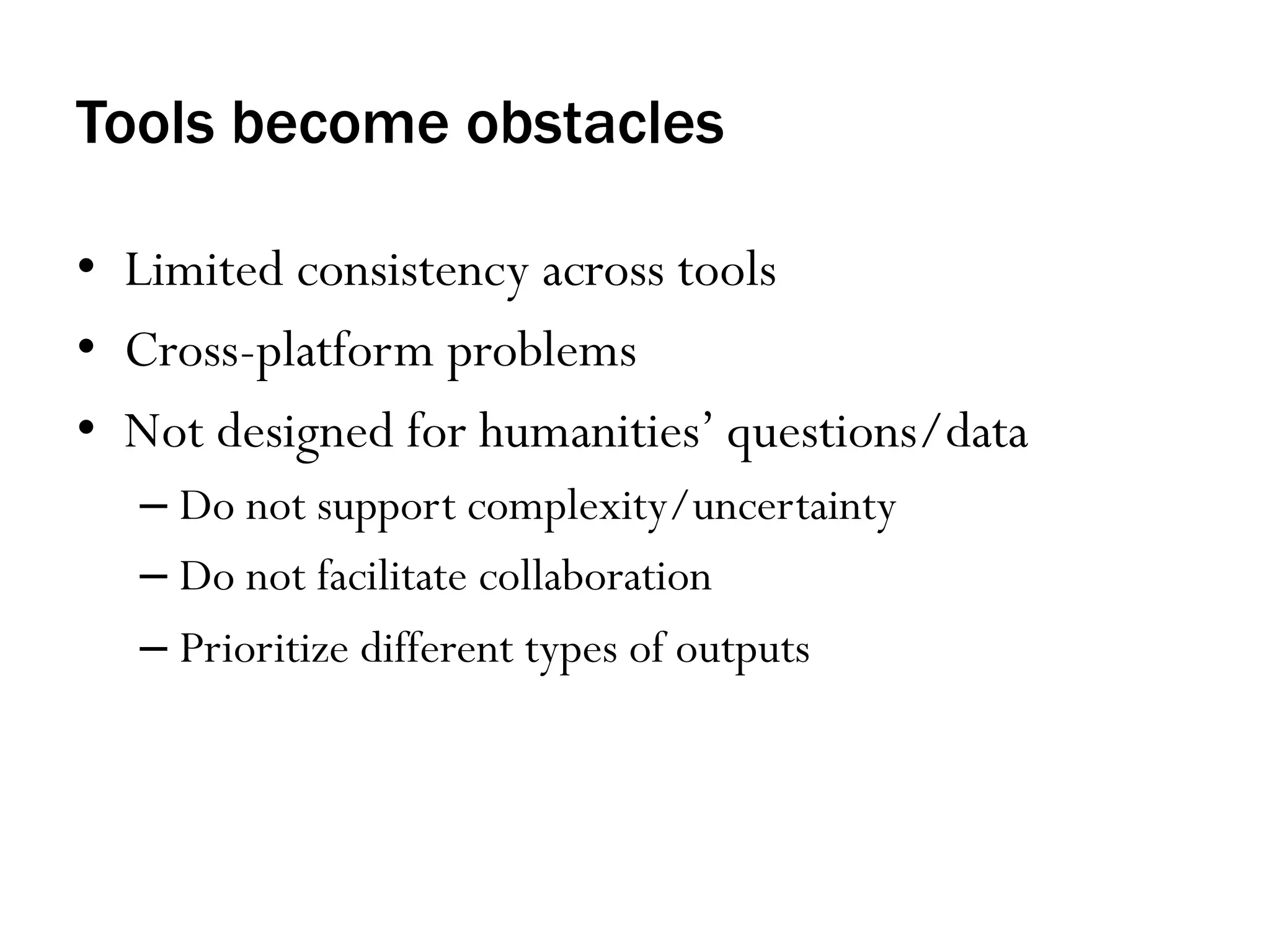 Tools become obstacles
•  Limited consistency across tools
•  Cross-platform problems
•  Not designed for humanities’ questions/data
–  Do not support complexity/uncertainty
–  Do not facilitate collaboration
–  Prioritize different types of outputs

 