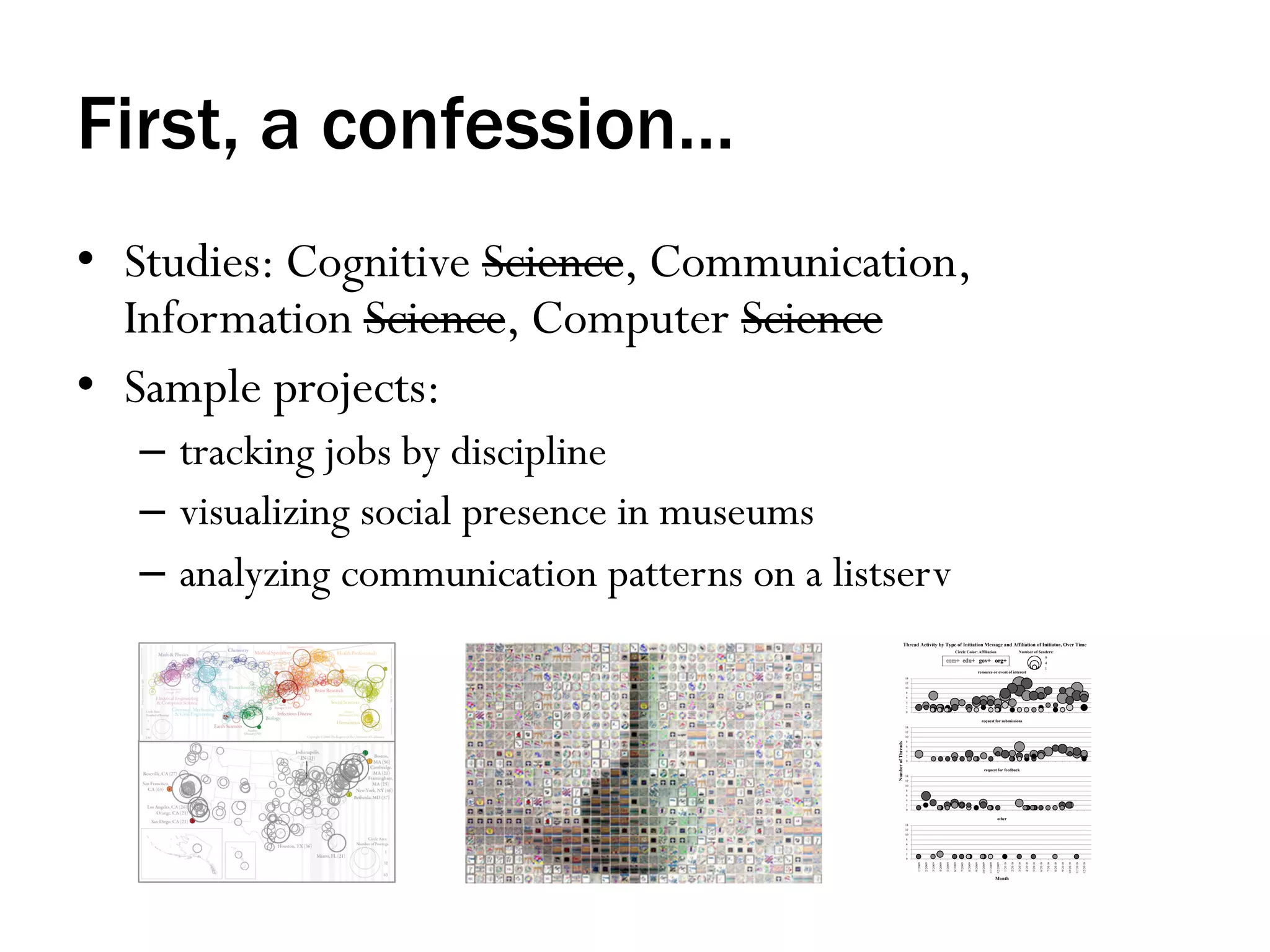 First, a confession…
•  Studies: Cognitive Science, Communication,
Information Science, Computer Science
•  Sample projects:
–  tracking jobs by discipline
–  visualizing social presence in museums
–  analyzing communication patterns on a listserv

 