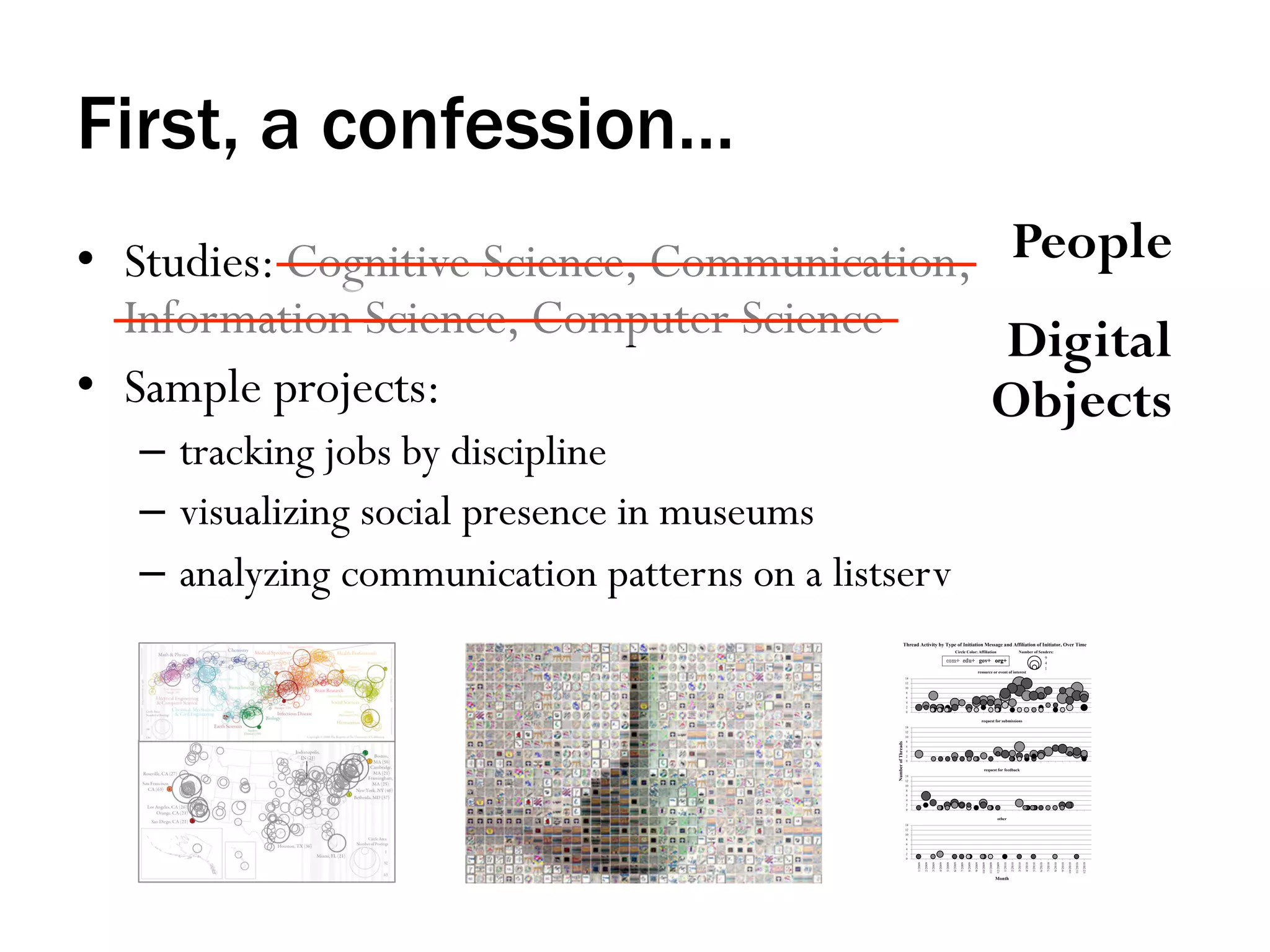 First, a confession…
•  Studies: Cognitive Science, Communication, People
Information Science, Computer Science
Digital
•  Sample projects:
Objects
–  tracking jobs by discipline
–  visualizing social presence in museums
–  analyzing communication patterns on a listserv

 